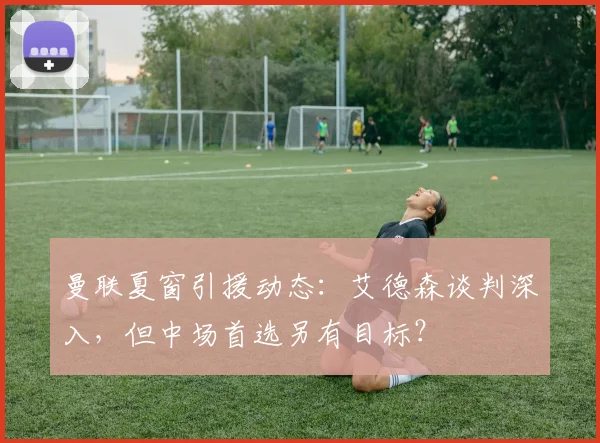 曼联夏窗引援动态：艾德森谈判深入，但中场首选另有目标？