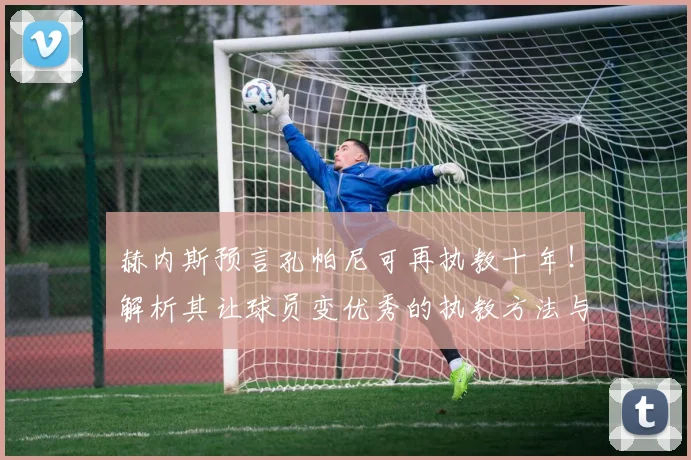 赫内斯预言孔帕尼可再执教十年！解析其让球员变优秀的执教方法与前景