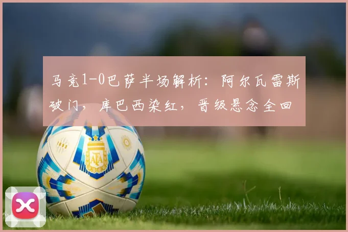 马竞1-0巴萨半场解析：阿尔瓦雷斯破门，库巴西染红，晋级悬念全回顾