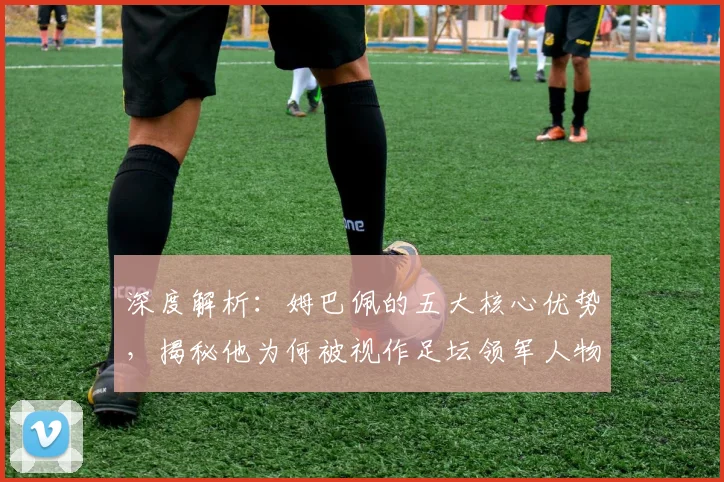深度解析：姆巴佩的五大核心优势，揭秘他为何被视作足坛领军人物