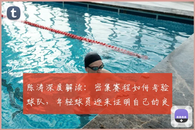 陈涛深度解读：密集赛程如何考验球队，年轻球员迎来证明自己的良机