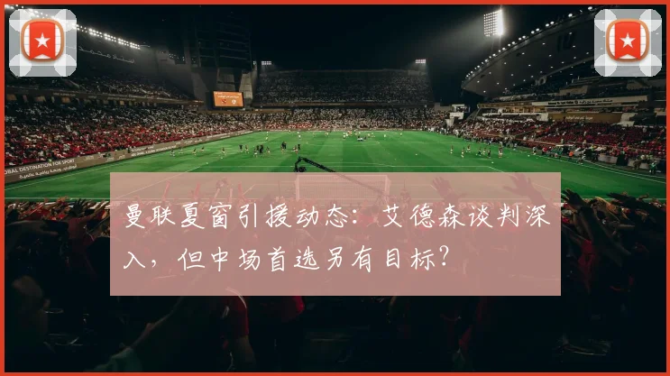 曼联夏窗引援动态：艾德森谈判深入，但中场首选另有目标？