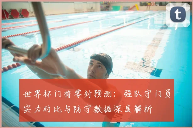 世界杯门将零封预测：强队守门员实力对比与防守数据深度解析