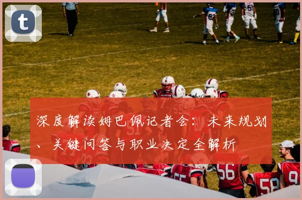 深度解读姆巴佩记者会：未来规划、关键问答与职业决定全解析